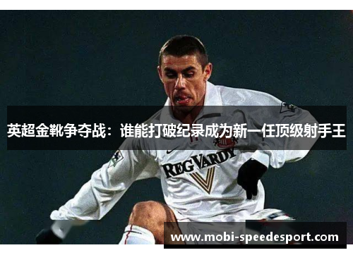 英超金靴争夺战：谁能打破纪录成为新一任顶级射手王
