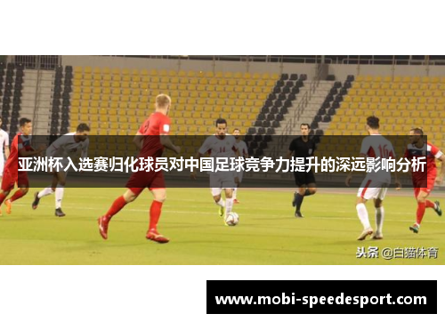 亚洲杯入选赛归化球员对中国足球竞争力提升的深远影响分析