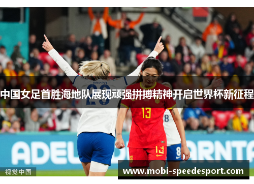 中国女足首胜海地队展现顽强拼搏精神开启世界杯新征程