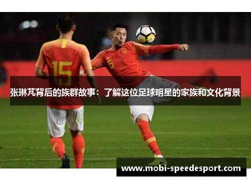 张琳芃背后的族群故事：了解这位足球明星的家族和文化背景