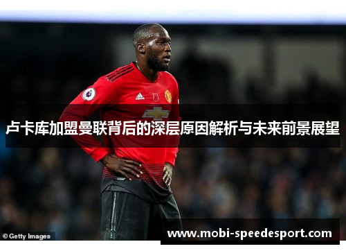 卢卡库加盟曼联背后的深层原因解析与未来前景展望 卢卡库加盟曼联背后的深层原因解析与未来前景展望