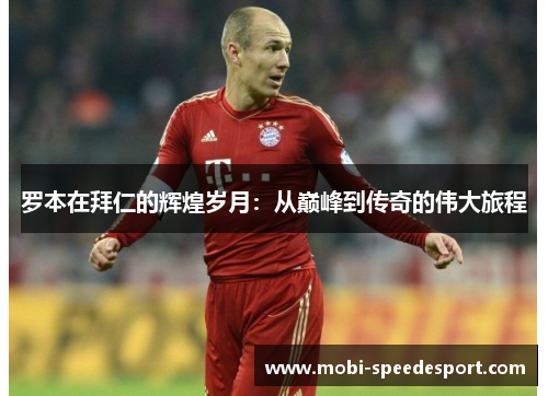 罗本在拜仁的辉煌岁月:从巅峰到传奇的伟大旅程 罗本在拜仁的辉煌岁月:从巅峰到传奇的伟大旅程